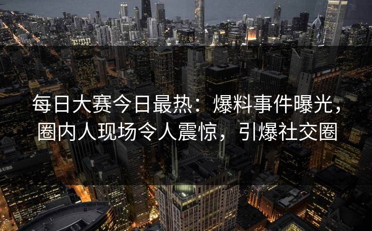 每日大赛今日最热：爆料事件曝光，圈内人现场令人震惊，引爆社交圈