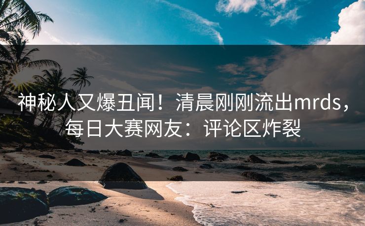 神秘人又爆丑闻！清晨刚刚流出mrds，每日大赛网友：评论区炸裂