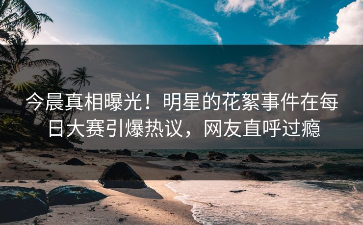 今晨真相曝光！明星的花絮事件在每日大赛引爆热议，网友直呼过瘾