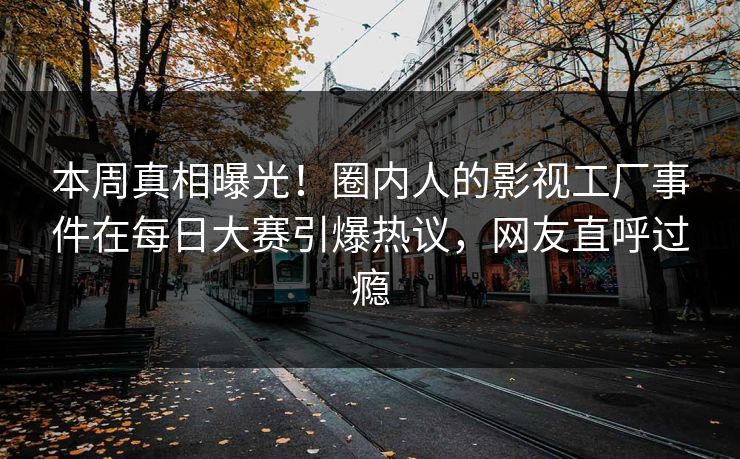 本周真相曝光！圈内人的影视工厂事件在每日大赛引爆热议，网友直呼过瘾