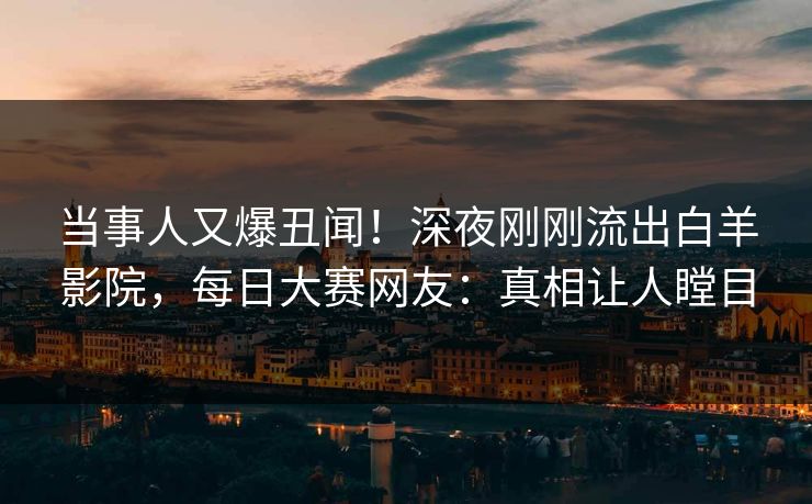 当事人又爆丑闻！深夜刚刚流出白羊影院，每日大赛网友：真相让人瞠目