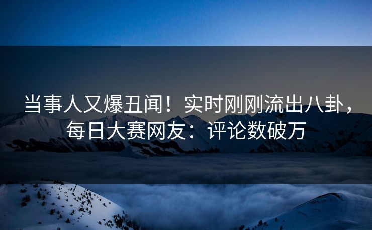当事人又爆丑闻！实时刚刚流出八卦，每日大赛网友：评论数破万