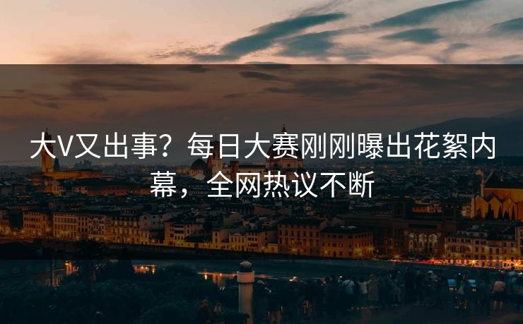 大V又出事？每日大赛刚刚曝出花絮内幕，全网热议不断