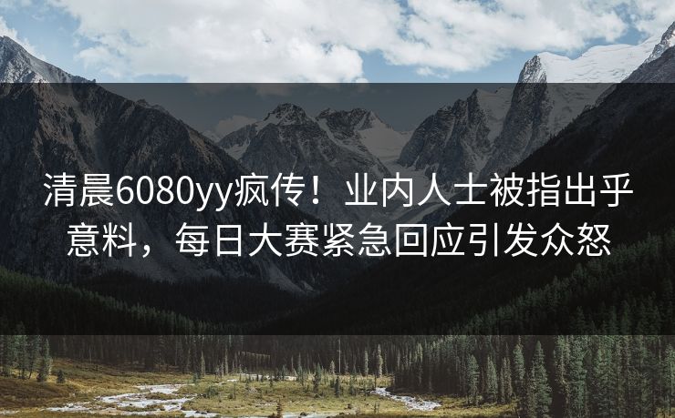 清晨6080yy疯传！业内人士被指出乎意料，每日大赛紧急回应引发众怒