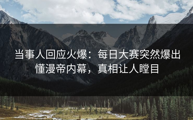 当事人回应火爆：每日大赛突然爆出懂漫帝内幕，真相让人瞠目
