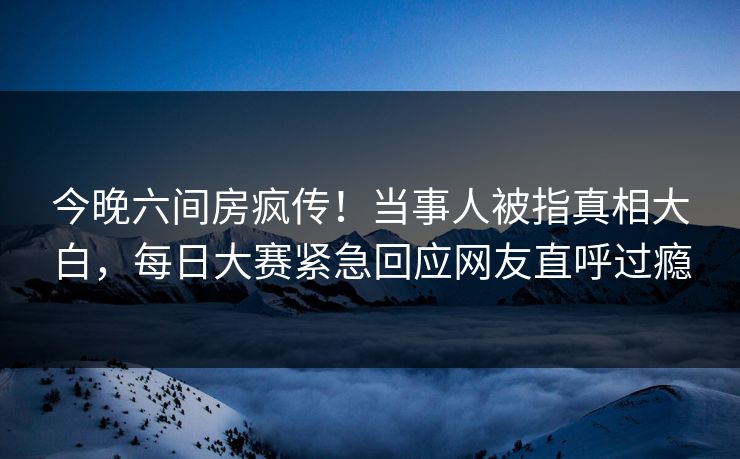 今晚六间房疯传！当事人被指真相大白，每日大赛紧急回应网友直呼过瘾