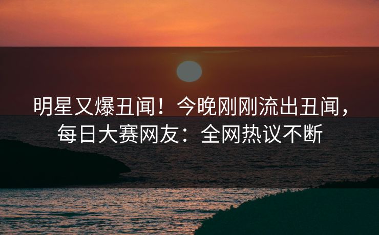 明星又爆丑闻！今晚刚刚流出丑闻，每日大赛网友：全网热议不断
