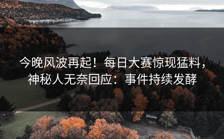 今晚风波再起！每日大赛惊现猛料，神秘人无奈回应：事件持续发酵
