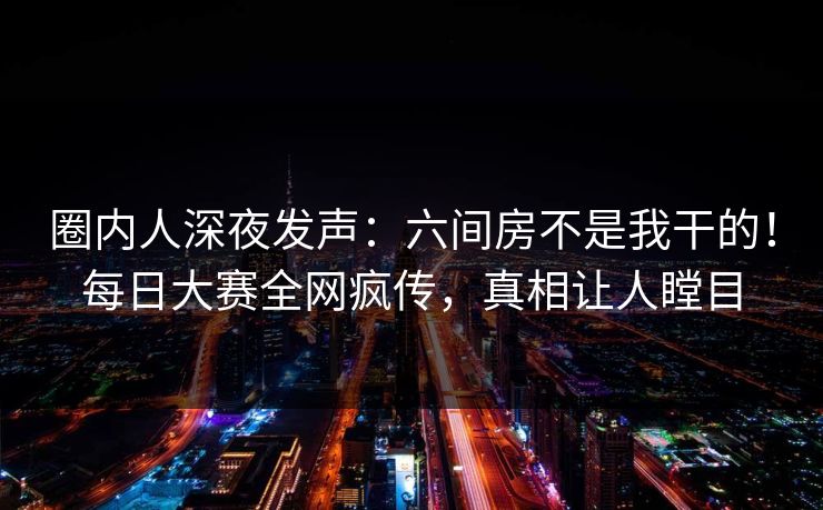圈内人深夜发声：六间房不是我干的！每日大赛全网疯传，真相让人瞠目