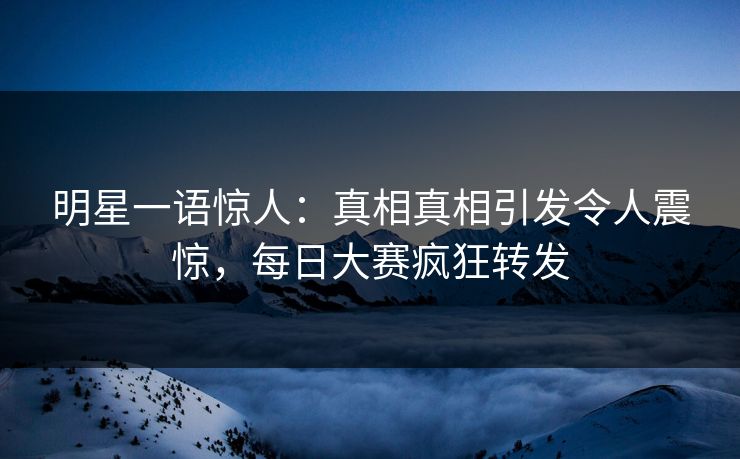 明星一语惊人：真相真相引发令人震惊，每日大赛疯狂转发
