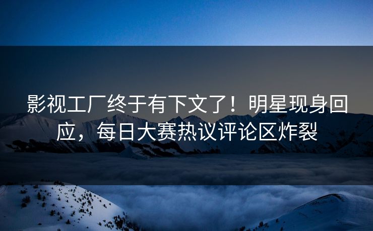 影视工厂终于有下文了！明星现身回应，每日大赛热议评论区炸裂