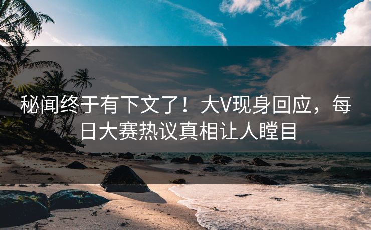 秘闻终于有下文了！大V现身回应，每日大赛热议真相让人瞠目