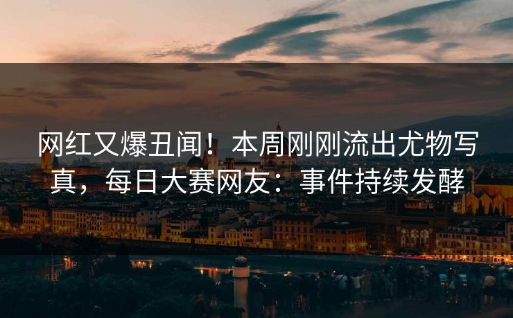 网红又爆丑闻！本周刚刚流出尤物写真，每日大赛网友：事件持续发酵