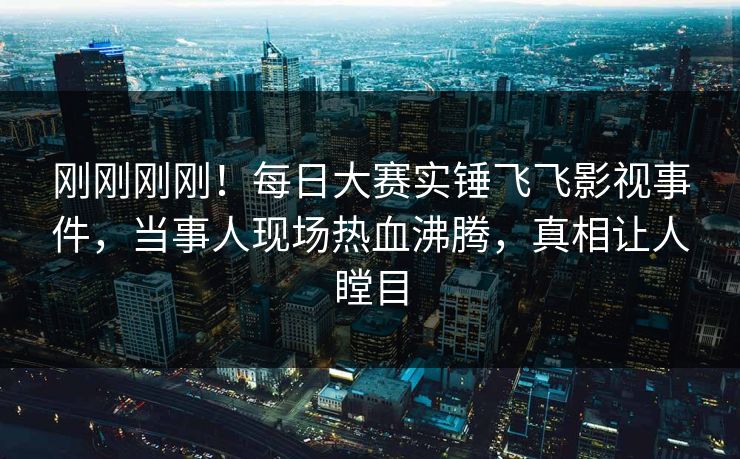 刚刚刚刚！每日大赛实锤飞飞影视事件，当事人现场热血沸腾，真相让人瞠目