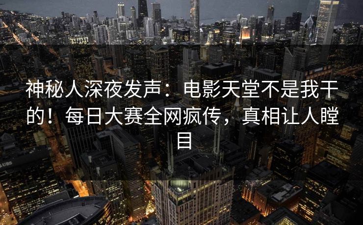 神秘人深夜发声：电影天堂不是我干的！每日大赛全网疯传，真相让人瞠目