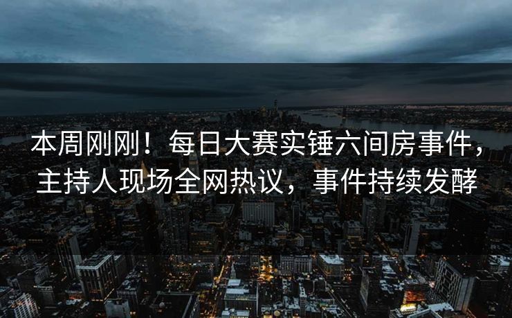 本周刚刚！每日大赛实锤六间房事件，主持人现场全网热议，事件持续发酵