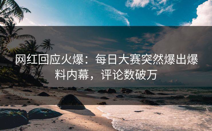 网红回应火爆：每日大赛突然爆出爆料内幕，评论数破万