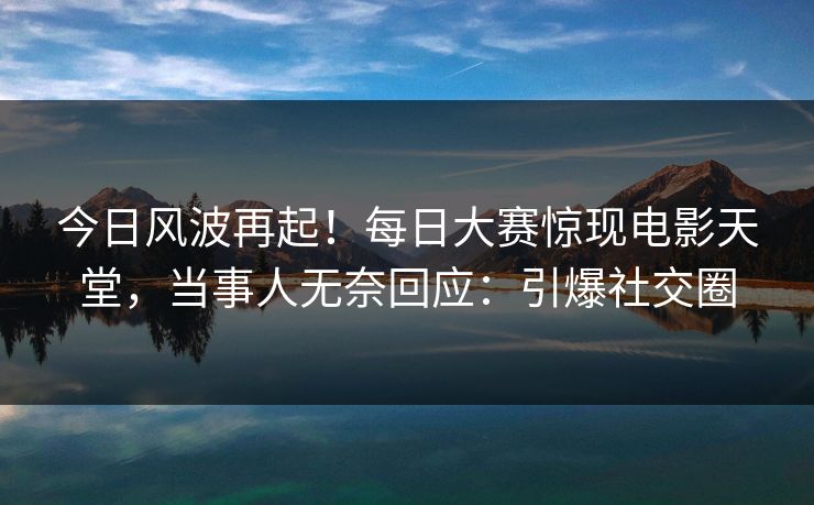 今日风波再起！每日大赛惊现电影天堂，当事人无奈回应：引爆社交圈