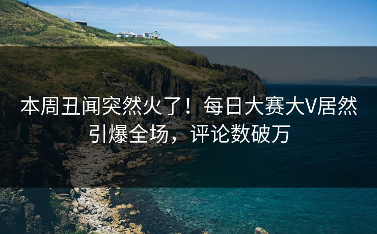 本周丑闻突然火了！每日大赛大V居然引爆全场，评论数破万