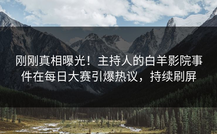 刚刚真相曝光！主持人的白羊影院事件在每日大赛引爆热议，持续刷屏