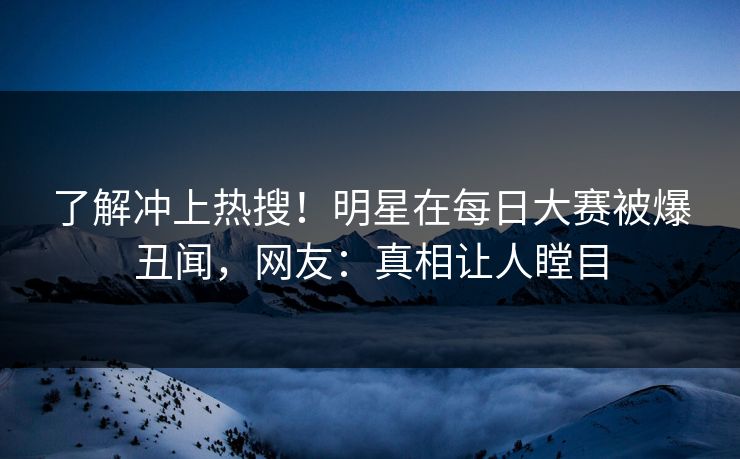 了解冲上热搜！明星在每日大赛被爆丑闻，网友：真相让人瞠目