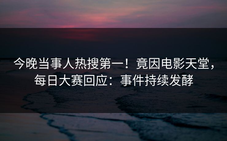 今晚当事人热搜第一！竟因电影天堂，每日大赛回应：事件持续发酵