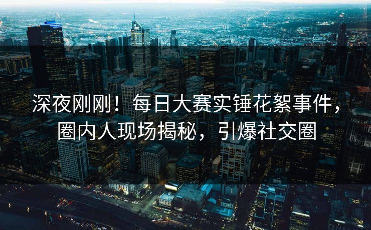 深夜刚刚！每日大赛实锤花絮事件，圈内人现场揭秘，引爆社交圈