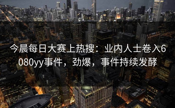 今晨每日大赛上热搜：业内人士卷入6080yy事件，劲爆，事件持续发酵