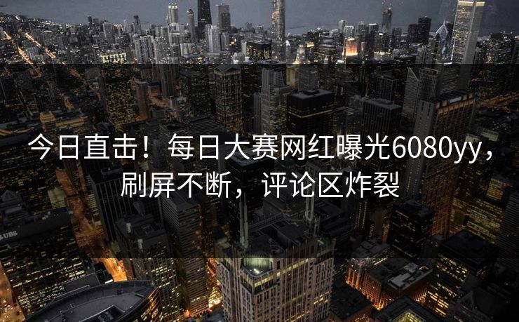 今日直击！每日大赛网红曝光6080yy，刷屏不断，评论区炸裂