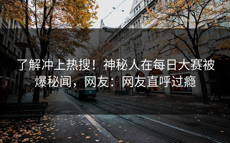 了解冲上热搜！神秘人在每日大赛被爆秘闻，网友：网友直呼过瘾
