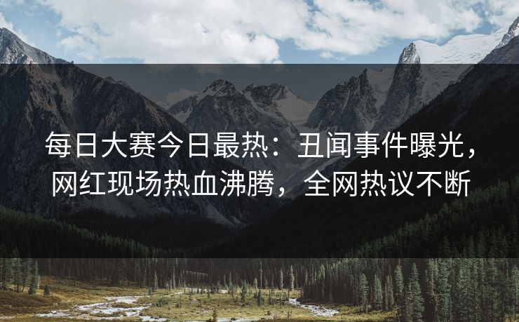每日大赛今日最热：丑闻事件曝光，网红现场热血沸腾，全网热议不断