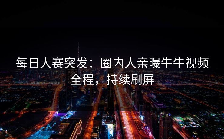 每日大赛突发：圈内人亲曝牛牛视频全程，持续刷屏