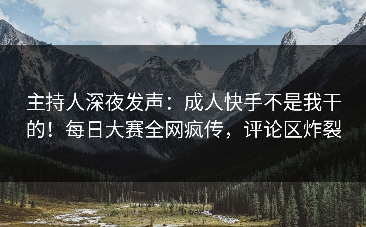 主持人深夜发声：成人快手不是我干的！每日大赛全网疯传，评论区炸裂
