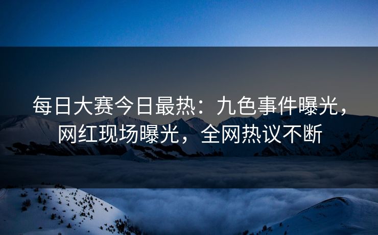 每日大赛今日最热：九色事件曝光，网红现场曝光，全网热议不断