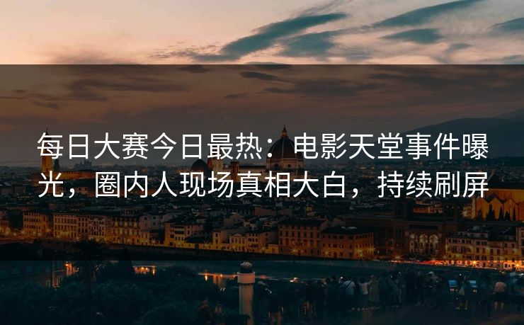 每日大赛今日最热：电影天堂事件曝光，圈内人现场真相大白，持续刷屏