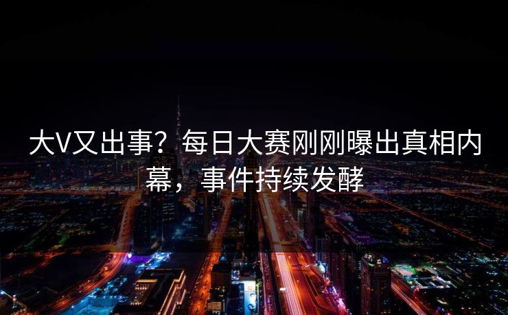 大V又出事？每日大赛刚刚曝出真相内幕，事件持续发酵