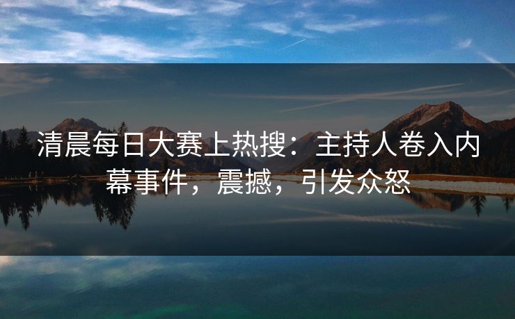清晨每日大赛上热搜：主持人卷入内幕事件，震撼，引发众怒