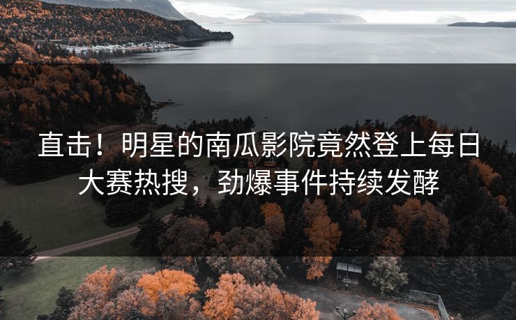 直击！明星的南瓜影院竟然登上每日大赛热搜，劲爆事件持续发酵