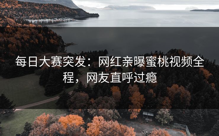 每日大赛突发：网红亲曝蜜桃视频全程，网友直呼过瘾