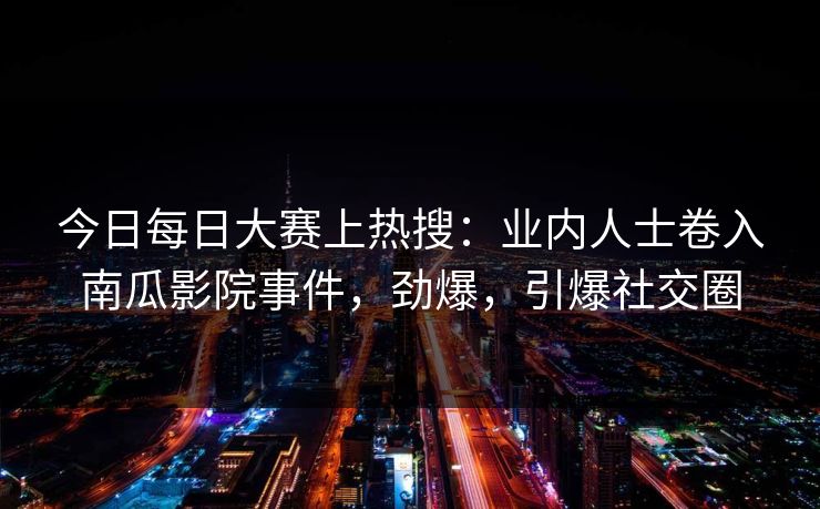 今日每日大赛上热搜：业内人士卷入南瓜影院事件，劲爆，引爆社交圈