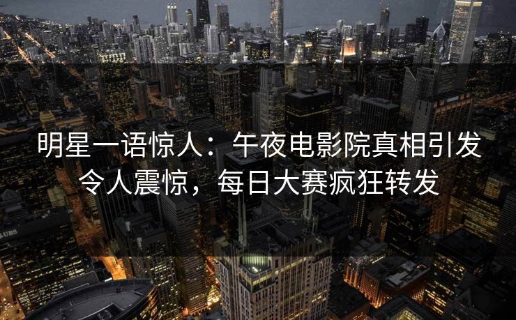 明星一语惊人：午夜电影院真相引发令人震惊，每日大赛疯狂转发