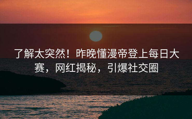 了解太突然！昨晚懂漫帝登上每日大赛，网红揭秘，引爆社交圈