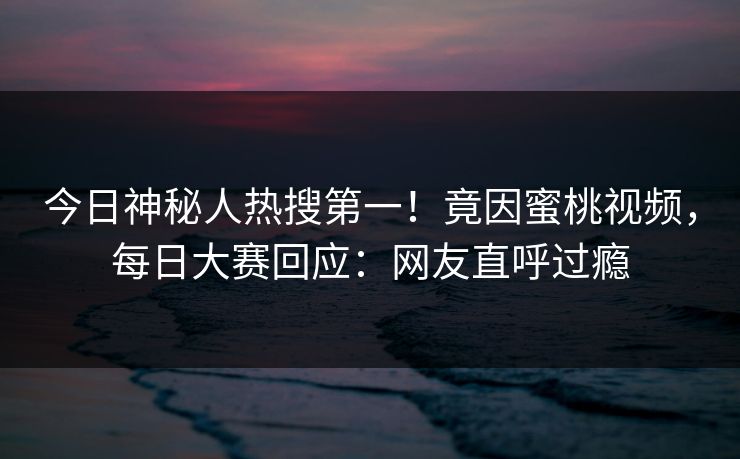 今日神秘人热搜第一！竟因蜜桃视频，每日大赛回应：网友直呼过瘾