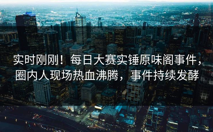 实时刚刚！每日大赛实锤原味阁事件，圈内人现场热血沸腾，事件持续发酵