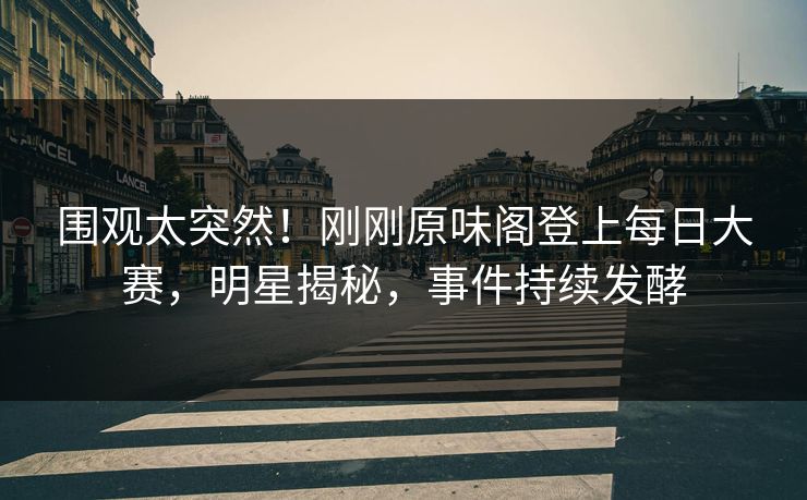 围观太突然！刚刚原味阁登上每日大赛，明星揭秘，事件持续发酵