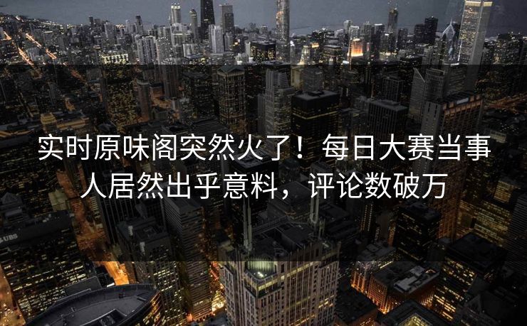 实时原味阁突然火了！每日大赛当事人居然出乎意料，评论数破万
