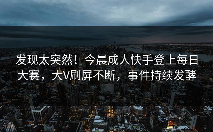 发现太突然！今晨成人快手登上每日大赛，大V刷屏不断，事件持续发酵