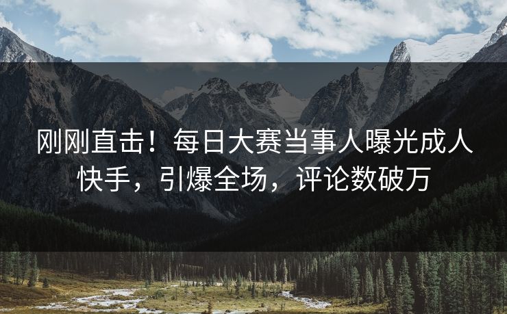 刚刚直击！每日大赛当事人曝光成人快手，引爆全场，评论数破万