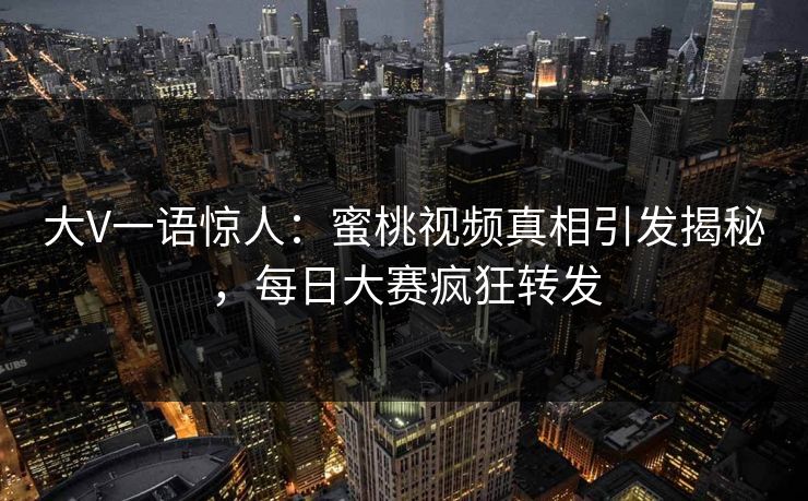 大V一语惊人：蜜桃视频真相引发揭秘，每日大赛疯狂转发