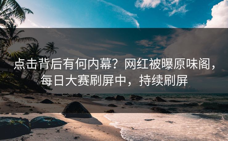 点击背后有何内幕？网红被曝原味阁，每日大赛刷屏中，持续刷屏